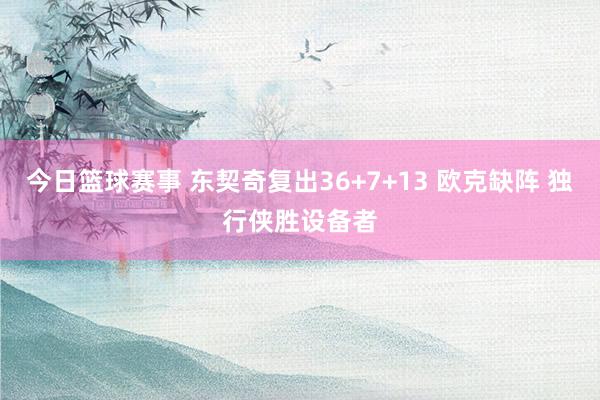 今日篮球赛事 东契奇复出36+7+13 欧克缺阵 独行侠胜设备者