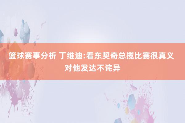 篮球赛事分析 丁维迪:看东契奇总揽比赛很真义 对他发达不诧异