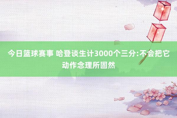 今日篮球赛事 哈登谈生计3000个三分:不会把它动作念理所固然