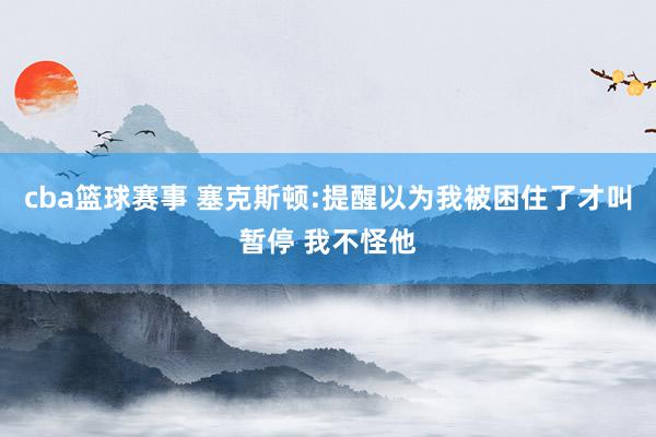 cba篮球赛事 塞克斯顿:提醒以为我被困住了才叫暂停 我不怪他