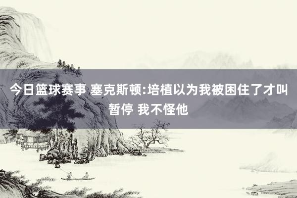 今日篮球赛事 塞克斯顿:培植以为我被困住了才叫暂停 我不怪他