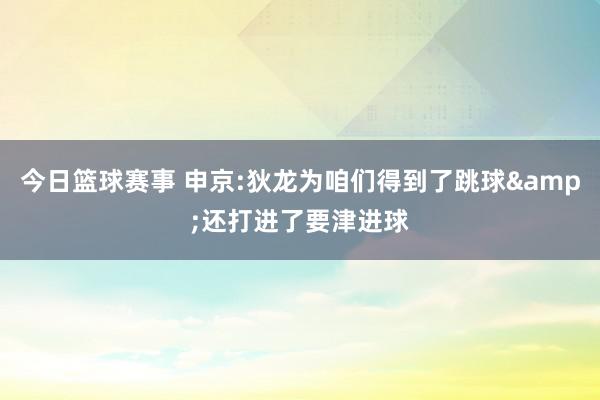 今日篮球赛事 申京:狄龙为咱们得到了跳球&还打进了要津进球