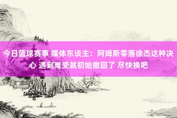 今日篮球赛事 媒体东谈主：阿姆斯零落徐杰这种决心 遇到难受就初始撤回了 尽快换吧