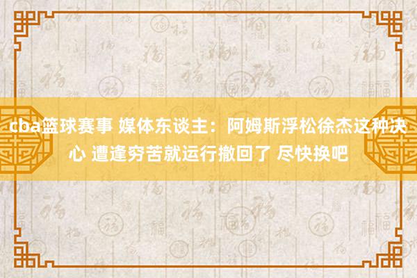 cba篮球赛事 媒体东谈主：阿姆斯浮松徐杰这种决心 遭逢穷苦就运行撤回了 尽快换吧