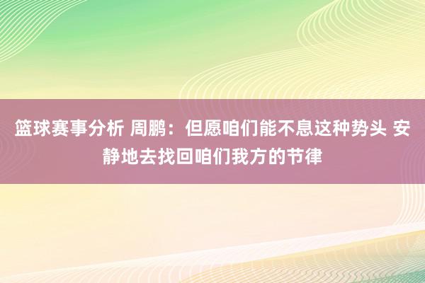 篮球赛事分析 周鹏：但愿咱们能不息这种势头 安静地去找回咱们我方的节律