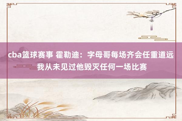 cba篮球赛事 霍勒迪：字母哥每场齐会任重道远 我从未见过他毁灭任何一场比赛