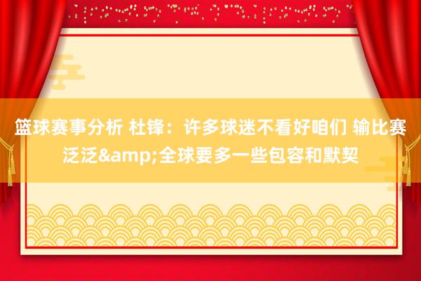 篮球赛事分析 杜锋：许多球迷不看好咱们 输比赛泛泛&全球要多一些包容和默契