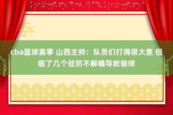 cba篮球赛事 山西主帅：队员们打得很大意 但临了几个驻防不解确导致输球