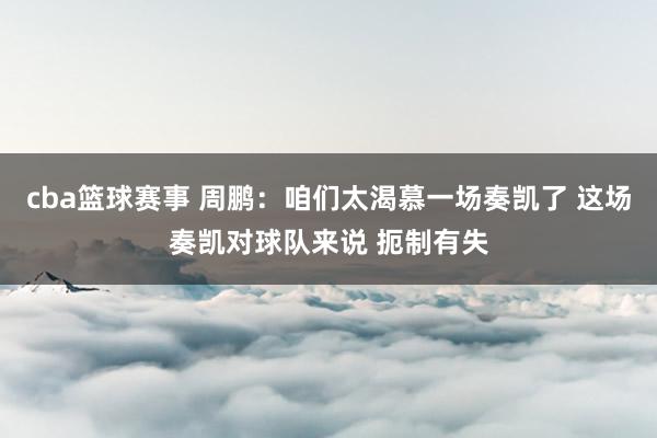 cba篮球赛事 周鹏：咱们太渴慕一场奏凯了 这场奏凯对球队来说 扼制有失