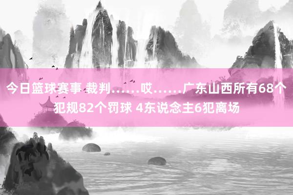 今日篮球赛事 裁判……哎……广东山西所有68个犯规82个罚球 4东说念主6犯离场