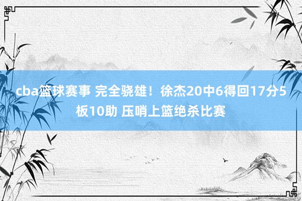 cba篮球赛事 完全骁雄！徐杰20中6得回17分5板10助 压哨上篮绝杀比赛