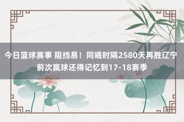 今日篮球赛事 阻挡易！同曦时隔2580天再胜辽宁 前次赢球还得记忆到17-18赛季