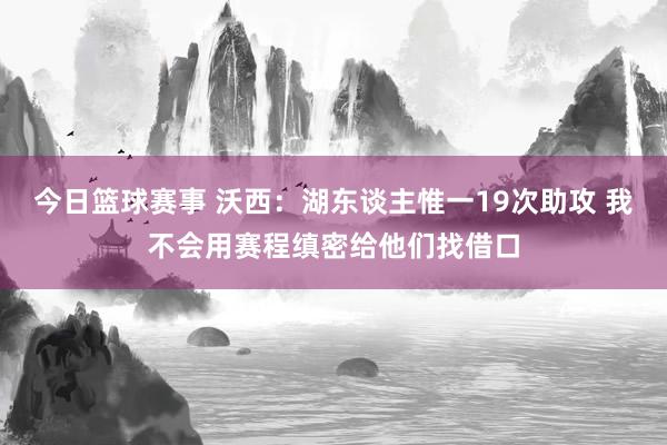 今日篮球赛事 沃西：湖东谈主惟一19次助攻 我不会用赛程缜密给他们找借口