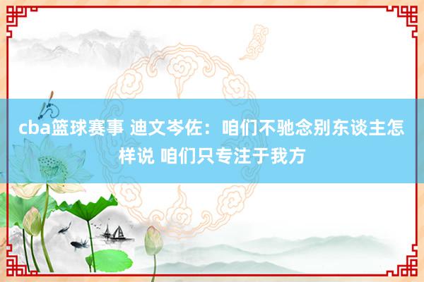 cba篮球赛事 迪文岑佐：咱们不驰念别东谈主怎样说 咱们只专注于我方