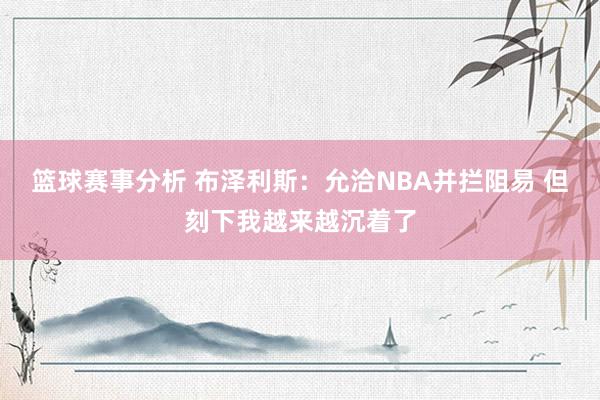 篮球赛事分析 布泽利斯：允洽NBA并拦阻易 但刻下我越来越沉着了