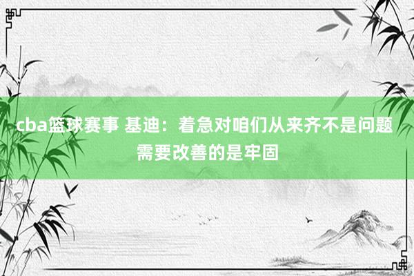 cba篮球赛事 基迪：着急对咱们从来齐不是问题 需要改善的是牢固