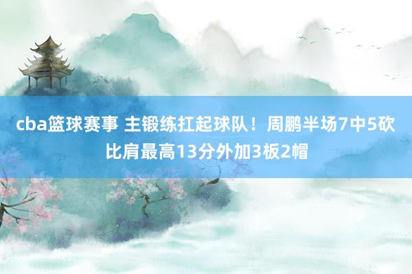 cba篮球赛事 主锻练扛起球队！周鹏半场7中5砍比肩最高13分外加3板2帽