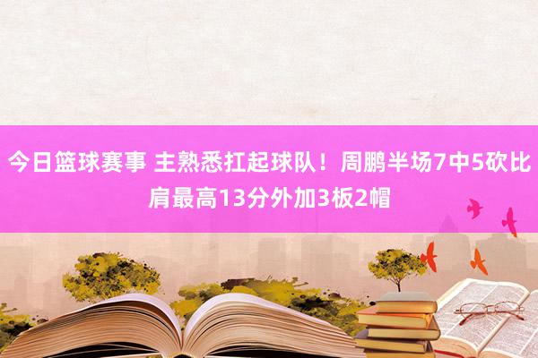 今日篮球赛事 主熟悉扛起球队！周鹏半场7中5砍比肩最高13分外加3板2帽