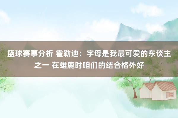 篮球赛事分析 霍勒迪：字母是我最可爱的东谈主之一 在雄鹿时咱们的结合格外好