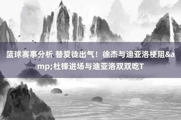 篮球赛事分析 替爱徒出气！徐杰与迪亚洛梗阻&杜锋进场与迪亚洛双双吃T