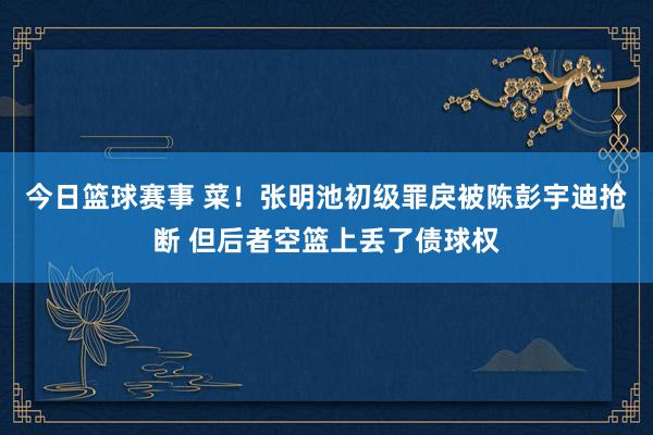 今日篮球赛事 菜！张明池初级罪戾被陈彭宇迪抢断 但后者空篮上丢了债球权