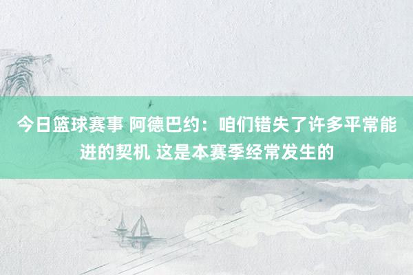 今日篮球赛事 阿德巴约：咱们错失了许多平常能进的契机 这是本赛季经常发生的