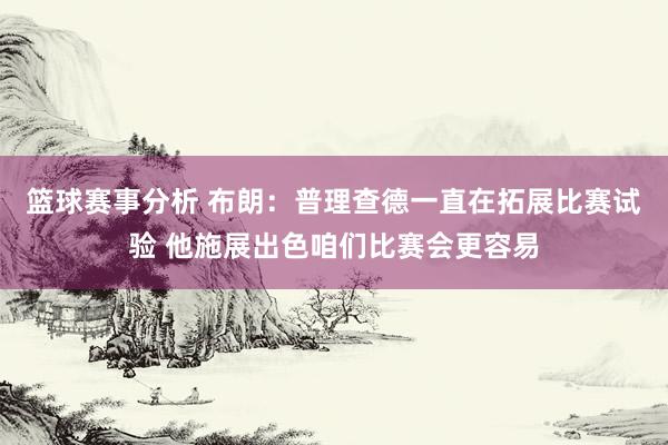 篮球赛事分析 布朗：普理查德一直在拓展比赛试验 他施展出色咱们比赛会更容易