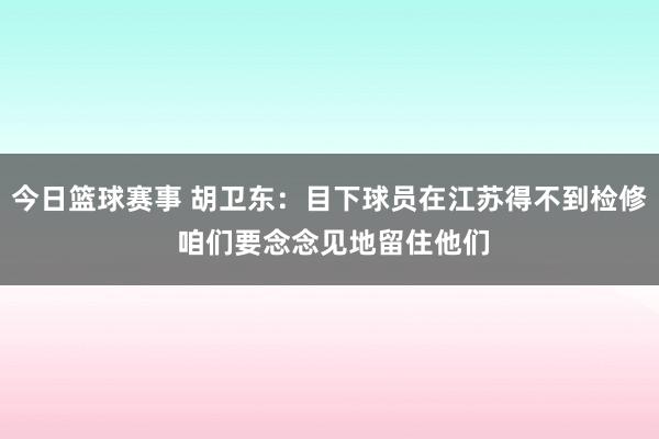 今日篮球赛事 胡卫东：目下球员在江苏得不到检修 咱们要念念见地留住他们