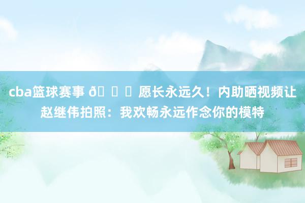 cba篮球赛事 😁愿长永远久！内助晒视频让赵继伟拍照：我欢畅永远作念你的模特