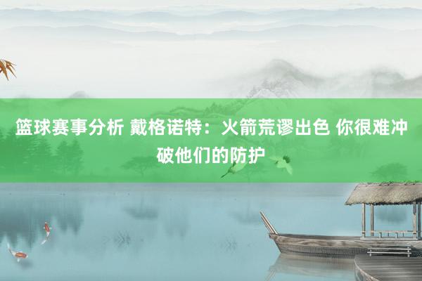 篮球赛事分析 戴格诺特：火箭荒谬出色 你很难冲破他们的防护