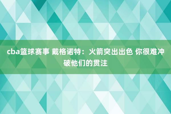 cba篮球赛事 戴格诺特：火箭突出出色 你很难冲破他们的贯注