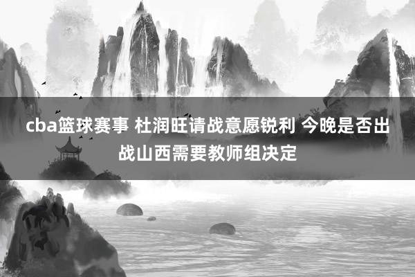 cba篮球赛事 杜润旺请战意愿锐利 今晚是否出战山西需要教师组决定