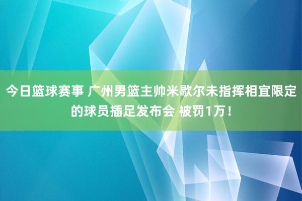 今日篮球赛事 广州男篮主帅米歇尔未指挥相宜限定的球员插足发布会 被罚1万！