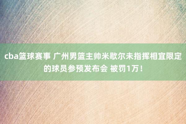 cba篮球赛事 广州男篮主帅米歇尔未指挥相宜限定的球员参预发布会 被罚1万！