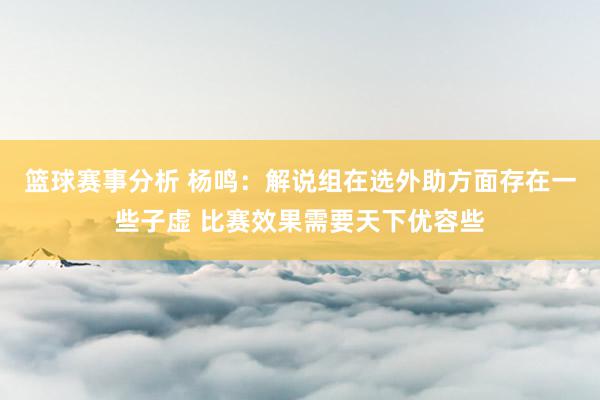 篮球赛事分析 杨鸣：解说组在选外助方面存在一些子虚 比赛效果需要天下优容些