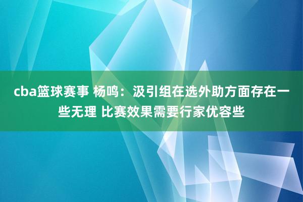 cba篮球赛事 杨鸣：汲引组在选外助方面存在一些无理 比赛效果需要行家优容些