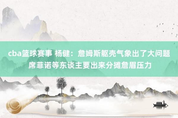 cba篮球赛事 杨健：詹姆斯躯壳气象出了大问题 席菲诺等东谈主要出来分摊詹眉压力