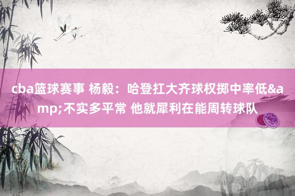 cba篮球赛事 杨毅：哈登扛大齐球权掷中率低&不实多平常 他就犀利在能周转球队