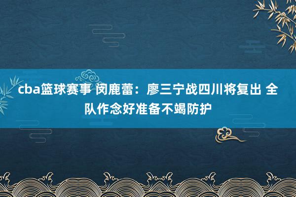 cba篮球赛事 闵鹿蕾：廖三宁战四川将复出 全队作念好准备不竭防护