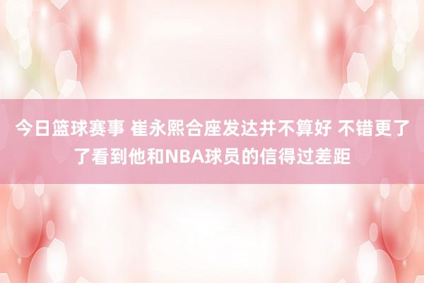 今日篮球赛事 崔永熙合座发达并不算好 不错更了了看到他和NBA球员的信得过差距