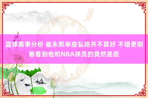 篮球赛事分析 崔永熙举座弘扬并不算好 不错更明晰看到他和NBA球员的竟然差距