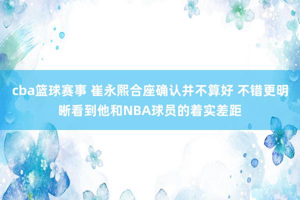 cba篮球赛事 崔永熙合座确认并不算好 不错更明晰看到他和NBA球员的着实差距