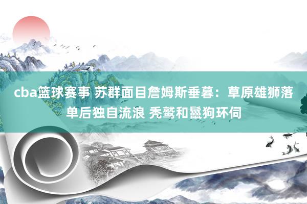 cba篮球赛事 苏群面目詹姆斯垂暮：草原雄狮落单后独自流浪 秃鹫和鬣狗环伺