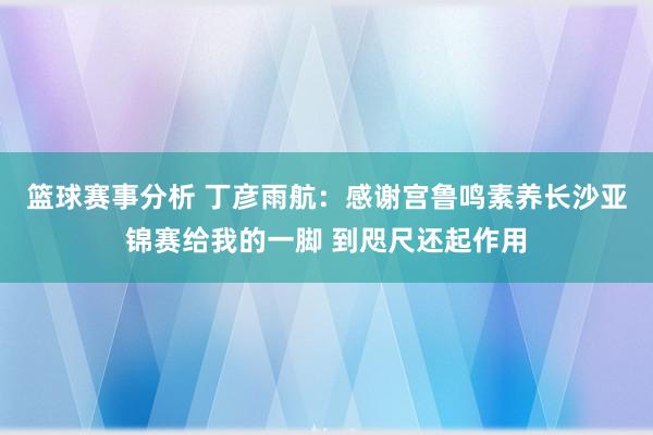 篮球赛事分析 丁彦雨航：感谢宫鲁鸣素养长沙亚锦赛给我的一脚 到咫尺还起作用