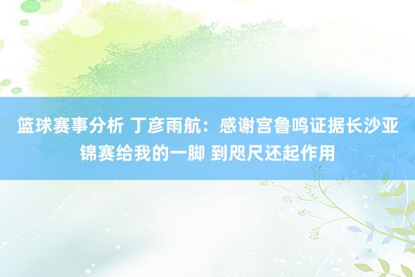 篮球赛事分析 丁彦雨航：感谢宫鲁鸣证据长沙亚锦赛给我的一脚 到咫尺还起作用