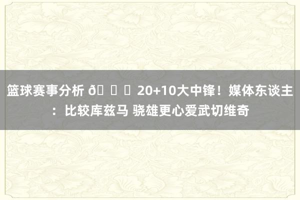 篮球赛事分析 😋20+10大中锋！媒体东谈主：比较库兹马 骁雄更心爱武切维奇