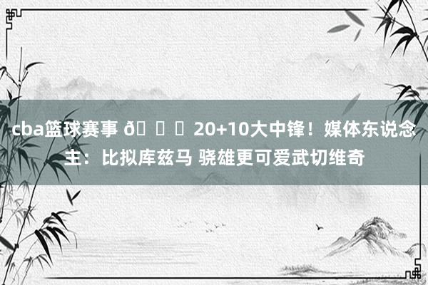 cba篮球赛事 😋20+10大中锋！媒体东说念主：比拟库兹马 骁雄更可爱武切维奇