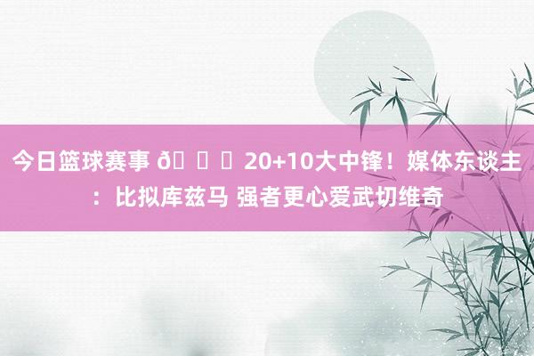 今日篮球赛事 😋20+10大中锋！媒体东谈主：比拟库兹马 强者更心爱武切维奇