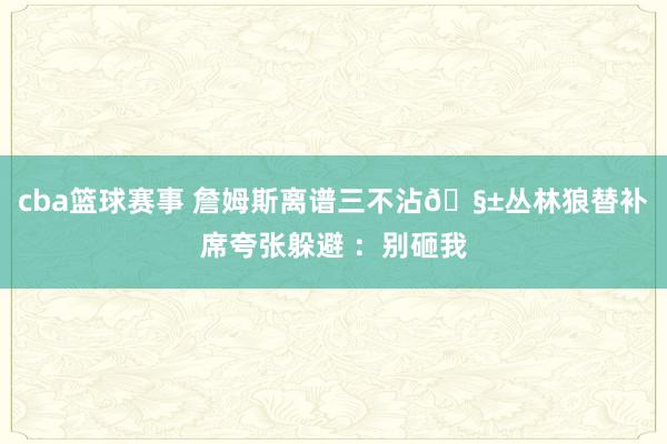 cba篮球赛事 詹姆斯离谱三不沾🧱丛林狼替补席夸张躲避 ：别砸我