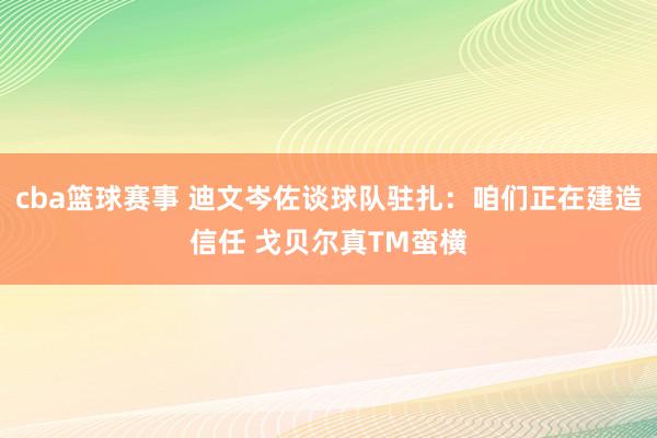 cba篮球赛事 迪文岑佐谈球队驻扎：咱们正在建造信任 戈贝尔真TM蛮横